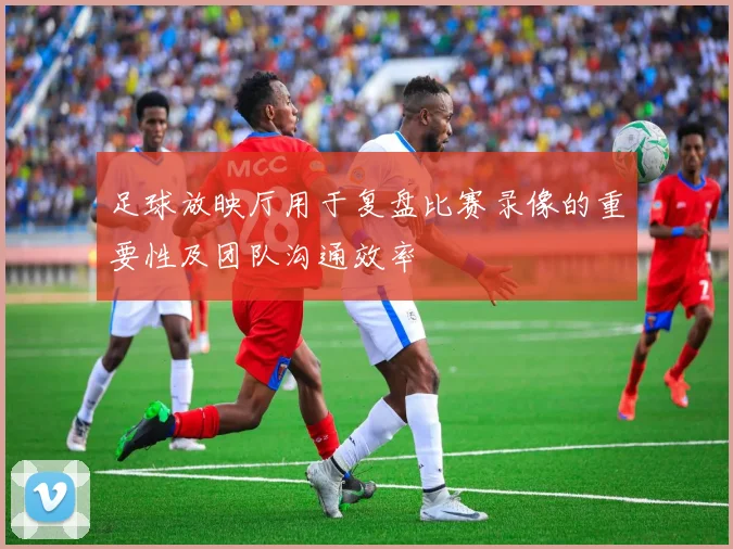 足球放映厅用于复盘比赛录像的重要性及团队沟通效率