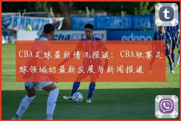 CBA足球最新情况报道：CBA联赛足球领域的最新发展与新闻报道