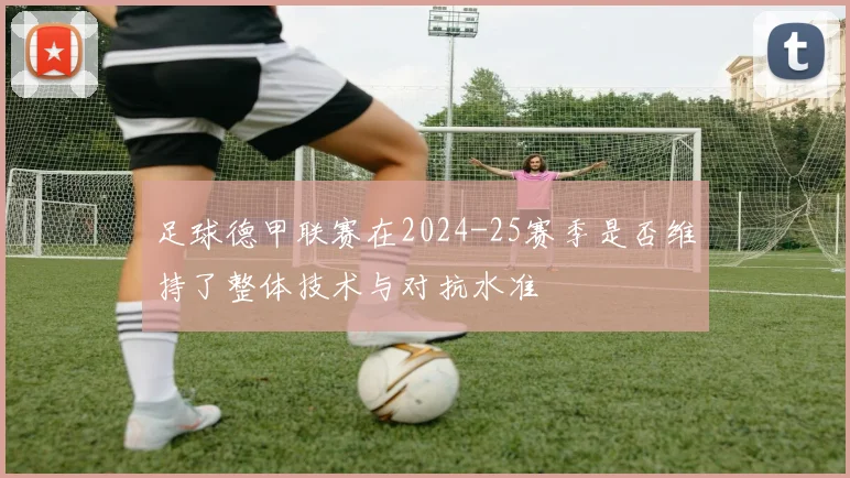 足球德甲联赛在2024-25赛季是否维持了整体技术与对抗水准